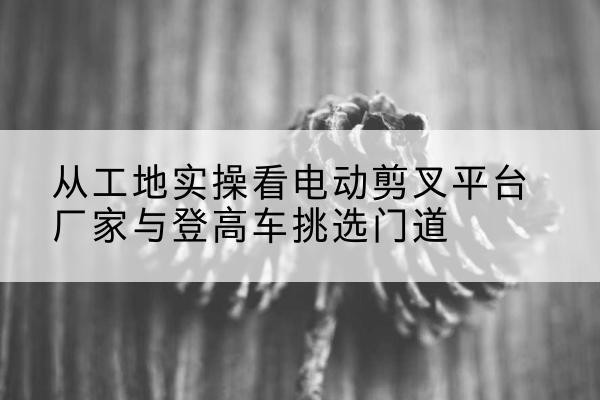 屯溪电动剪叉升降平台厂家-从工地实操看电动剪叉平台厂家与登高车挑选门道
