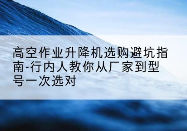 屯溪升降平台厂家-高空作业升降机选购避坑指南-行内人教你从厂家到型号一次选对