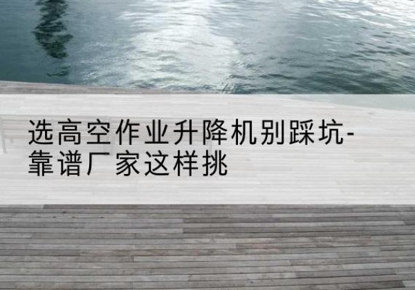 屯溪剪叉式升降机厂家-选高空作业升降机别踩坑-靠谱厂家这样挑