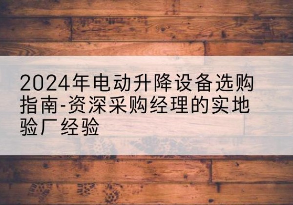 屯溪电动剪叉升降平台厂家-2024年电动升降设备选购指南-资深采购经理的实地验厂经验