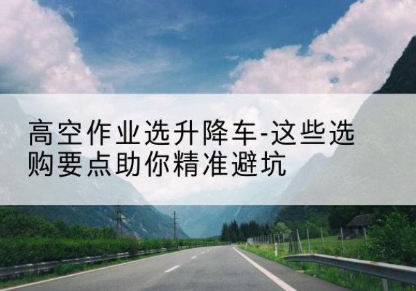 屯溪升降车厂家-高空作业选升降车-这些选购要点助你*避坑