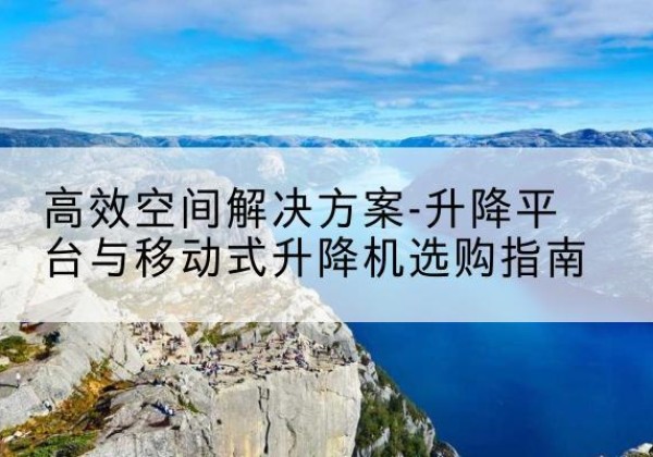 屯溪升降平台厂家-*空间解决方案-升降平台与移动式升降机选购指南