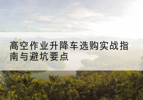 屯溪升降车怎么选-高空作业升降车选购实战指南与避坑要点