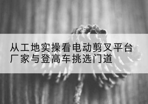 屯溪电动剪叉升降平台厂家-从工地实操看电动剪叉平台厂家与登高车挑选门道